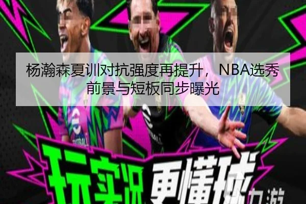 杨瀚森夏训对抗强度再提升，NBA选秀前景与短板同步曝光