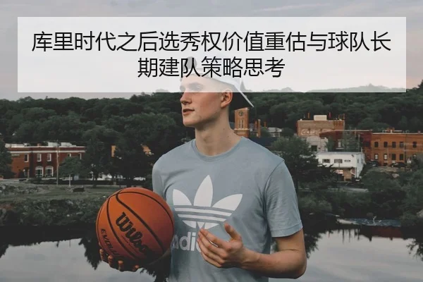 库里时代之后选秀权价值重估与球队长期建队策略思考